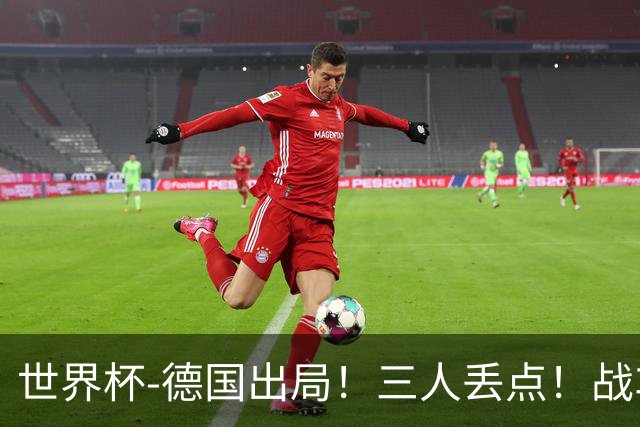 世界杯-德国出局！三人丢点！战车点球战总分4-5巴拉圭止步32强